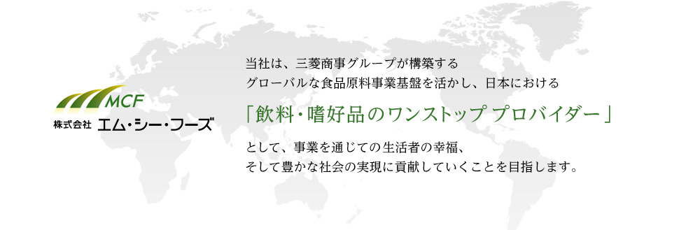 当社は、三菱商事グループが構築するグローバルな食品原料事業基盤を活かし、日本における「飲料・嗜好品のワンストッププロバイダー」として、事業を通じての生活者の幸福、そして豊かな社会の実現に貢献していくことを目指します。