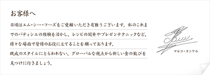 日頃はエム･シー･フーズをご愛顧いただき有難うございます。私のこれまでのパティシエの経験を活かし、レシピの開発やプレゼンテクニックなど、様々な場面で皆様のお役に立てることを願っております。既成のスタイルにとらわれない、グローバルな視点から新しい食の歓びを見つけに行きましょう。 マルコ・ヨンケル